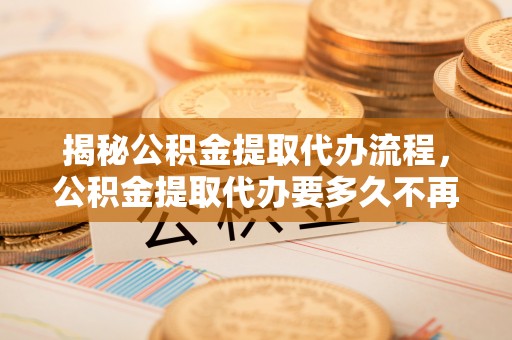 皮山揭秘公积金提取代办流程，公积金提取代办要多久不再迷茫