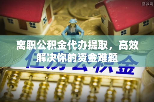 皮山离职公积金代办提取，高效解决你的资金难题