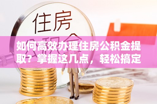 皮山如何高效办理住房公积金提取？掌握这几点，轻松搞定！