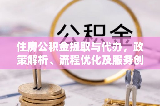 皮山住房公积金提取与代办，政策解析、流程优化及服务创新