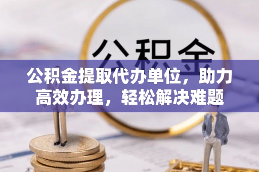 皮山公积金提取代办单位，助力高效办理，轻松解决难题