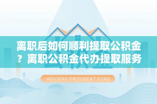 皮山离职后如何顺利提取公积金？离职公积金代办提取服务助力无忧办理