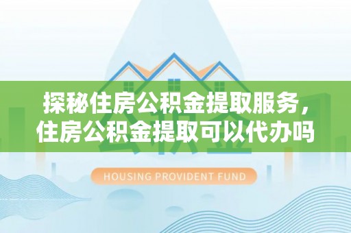 皮山探秘住房公积金提取服务，住房公积金提取可以代办吗的全方位解析