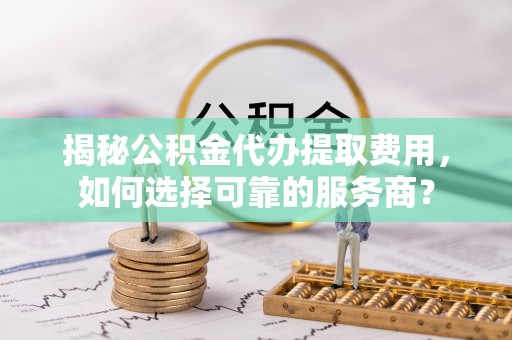 皮山揭秘公积金代办提取费用，如何选择可靠的服务商？