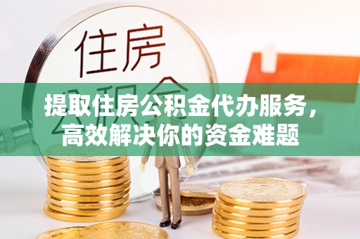 皮山提取住房公积金代办服务，高效解决你的资金难题